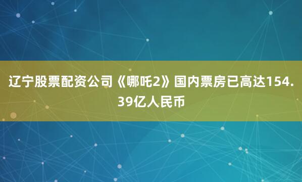 辽宁股票配资公司《哪吒2》国内票房已高达154.39亿人民币
