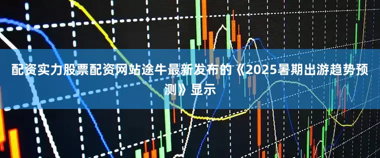 配资实力股票配资网站途牛最新发布的《2025暑期出游趋势预测》显示