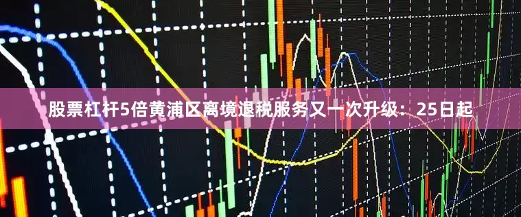 股票杠杆5倍黄浦区离境退税服务又一次升级：25日起