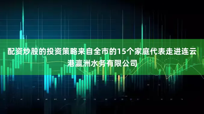 配资炒股的投资策略来自全市的15个家庭代表走进连云港瀛洲水务有限公司