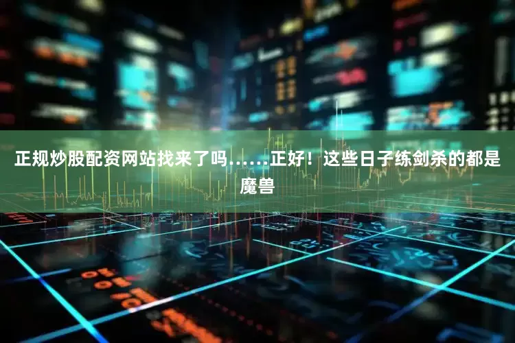 正规炒股配资网站找来了吗……正好！这些日子练剑杀的都是魔兽