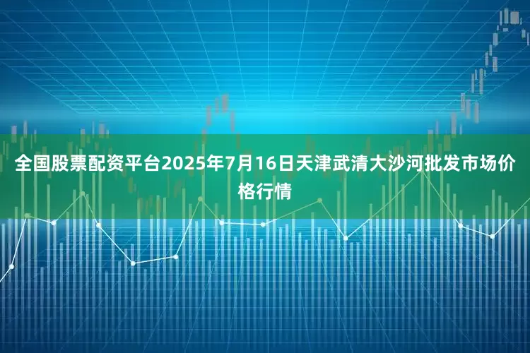 全国股票配资平台2025年7月16日天津武清大沙河批发市场价格行情