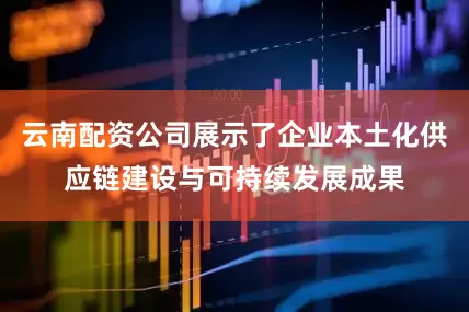 云南配资公司展示了企业本土化供应链建设与可持续发展成果