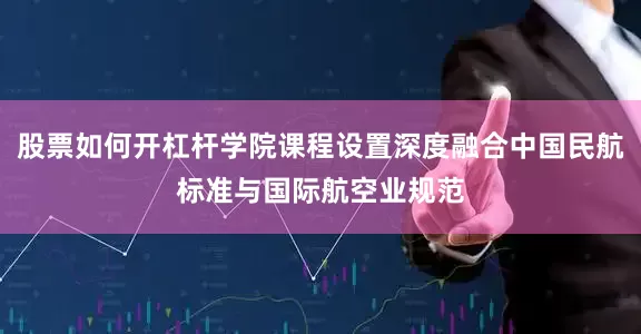 股票如何开杠杆学院课程设置深度融合中国民航标准与国际航空业规范
