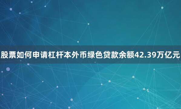 股票如何申请杠杆本外币绿色贷款余额42.39万亿元