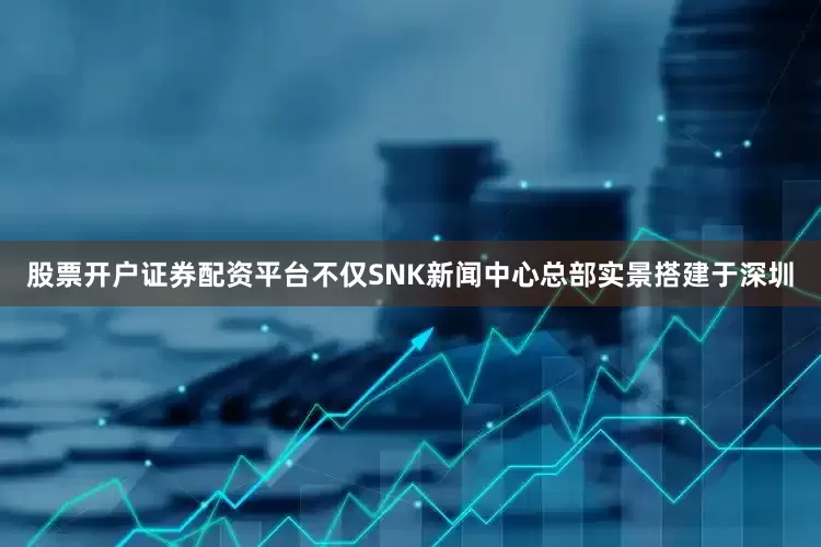 股票开户证券配资平台不仅SNK新闻中心总部实景搭建于深圳
