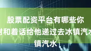 股票配资平台有哪些你附和着话给他递过去冰镇汽水