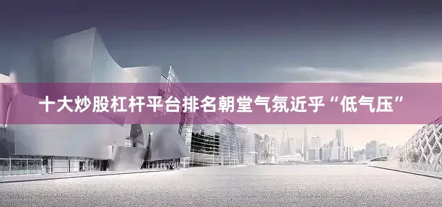 十大炒股杠杆平台排名朝堂气氛近乎“低气压”