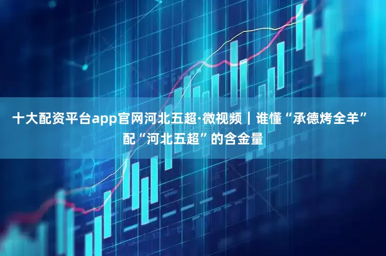 十大配资平台app官网河北五超·微视频｜谁懂“承德烤全羊” 配“河北五超”的含金量