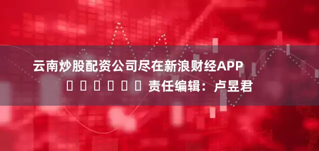 云南炒股配资公司尽在新浪财经APP            						责任编辑：卢昱君
