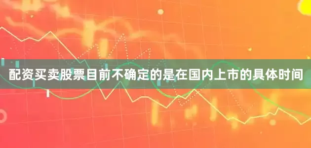 配资买卖股票目前不确定的是在国内上市的具体时间