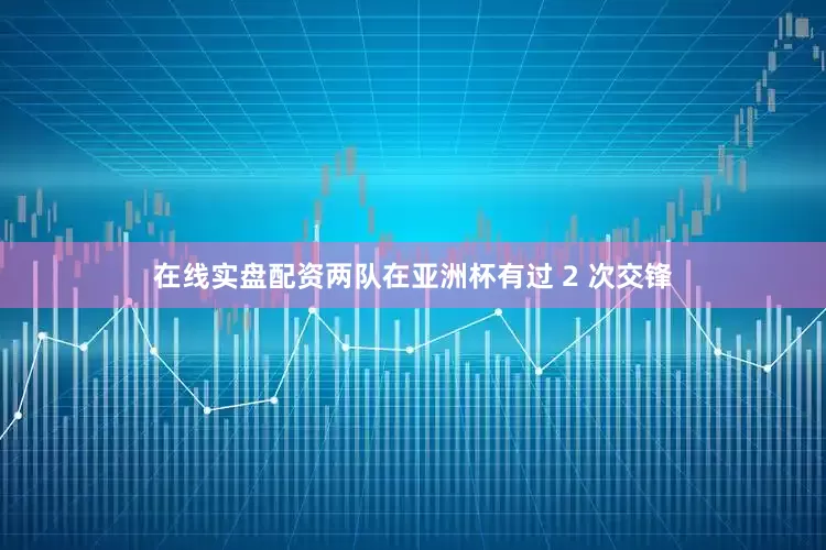 在线实盘配资两队在亚洲杯有过 2 次交锋