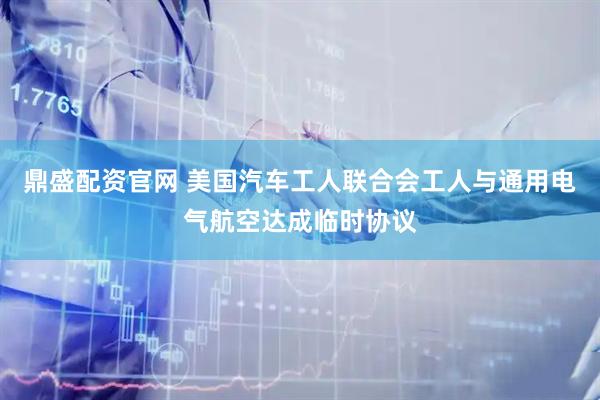 鼎盛配资官网 美国汽车工人联合会工人与通用电气航空达成临时协议
