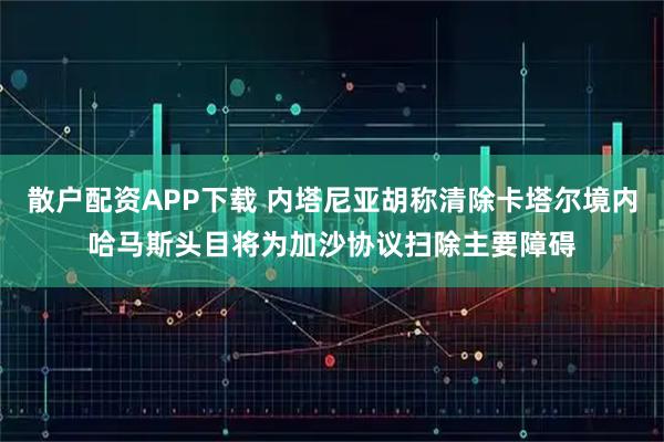 散户配资APP下载 内塔尼亚胡称清除卡塔尔境内哈马斯头目将为加沙协议扫除主要障碍