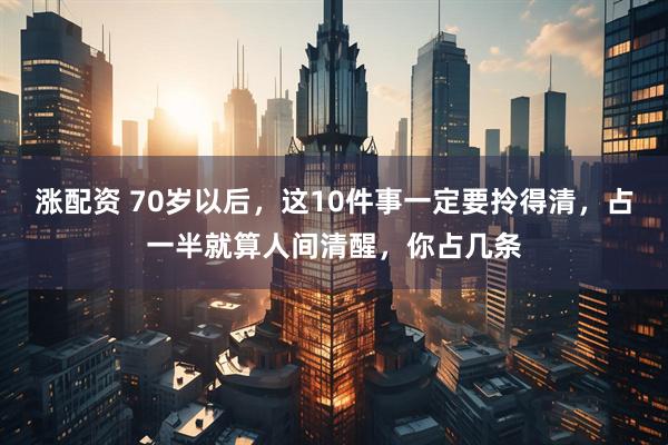 涨配资 70岁以后，这10件事一定要拎得清，占一半就算人间清醒，你占几条