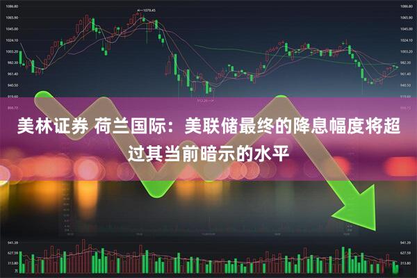 美林证券 荷兰国际：美联储最终的降息幅度将超过其当前暗示的水平