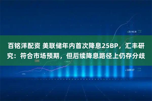 百铭洋配资 美联储年内首次降息25BP，汇丰研究：符合市场预期，但后续降息路径上仍存分歧