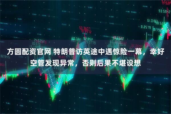 方圆配资官网 特朗普访英途中遇惊险一幕，幸好空管发现异常，否则后果不堪设想