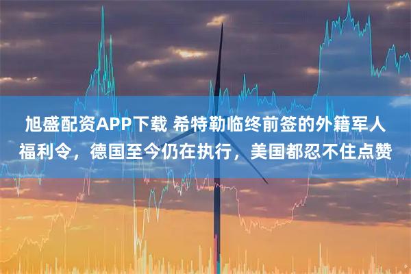 旭盛配资APP下载 希特勒临终前签的外籍军人福利令，德国至今仍在执行，美国都忍不住点赞