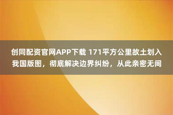 创同配资官网APP下载 171平方公里故土划入我国版图，彻底解决边界纠纷，从此亲密无间