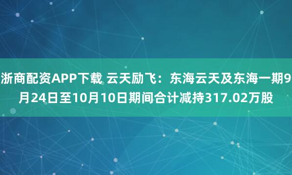 浙商配资APP下载 云天励飞：东海云天及东海一期9月24日至10月10日期间合计减持317.02万股