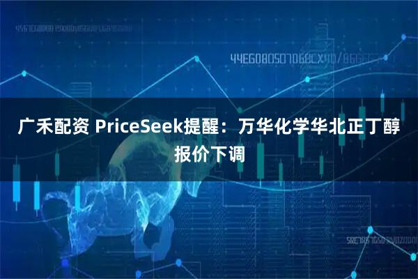 广禾配资 PriceSeek提醒：万华化学华北正丁醇报价下调
