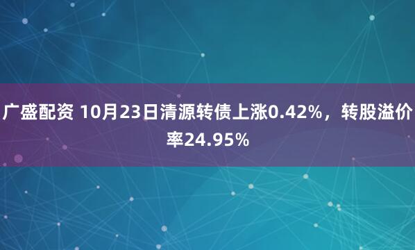 广盛配资 10月23日清源转债上涨0.42%，转股溢价率24.95%