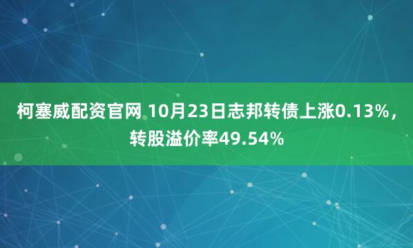 柯塞威配资官网 10月23日志邦转债上涨0.13%，转股溢价率49.54%