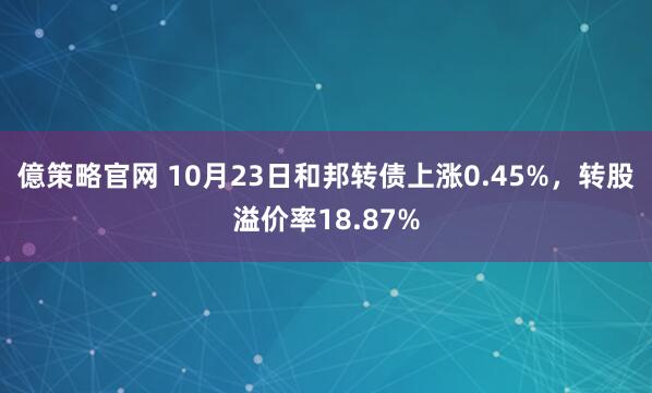 億策略官网 10月23日和邦转债上涨0.45%，转股溢价率18.87%