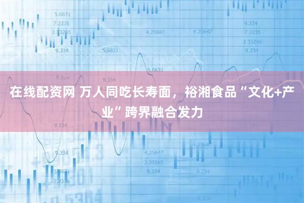 在线配资网 万人同吃长寿面，裕湘食品“文化+产业”跨界融合发力