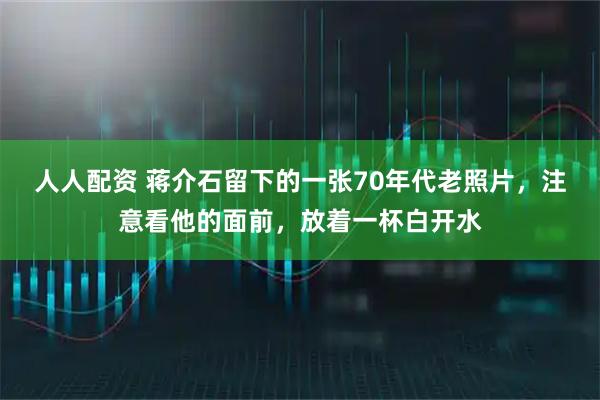 人人配资 蒋介石留下的一张70年代老照片，注意看他的面前，放着一杯白开水