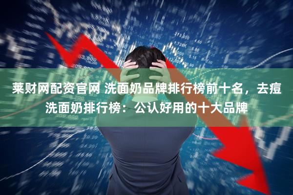 莱财网配资官网 洗面奶品牌排行榜前十名，去痘洗面奶排行榜：公认好用的十大品牌