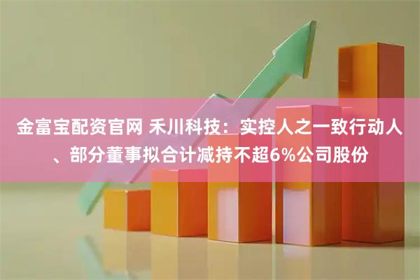 金富宝配资官网 禾川科技：实控人之一致行动人、部分董事拟合计减持不超6%公司股份
