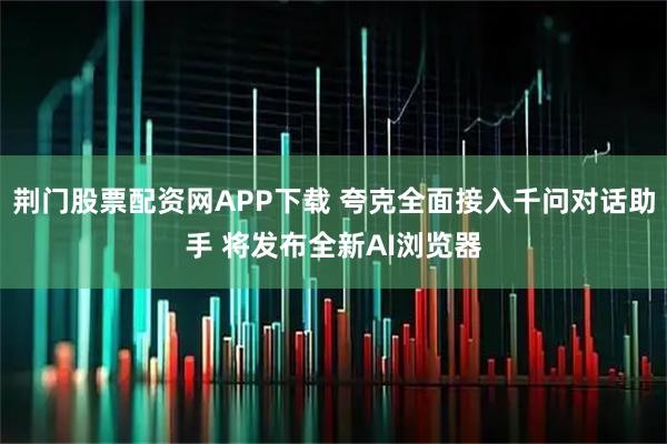 荆门股票配资网APP下载 夸克全面接入千问对话助手 将发布全新AI浏览器