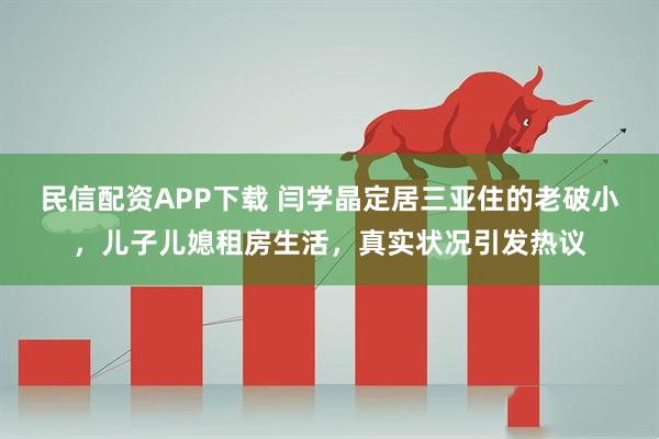 民信配资APP下载 闫学晶定居三亚住的老破小，儿子儿媳租房生活，真实状况引发热议