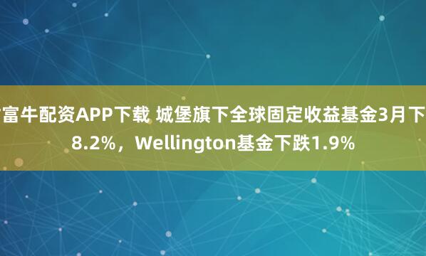 财富牛配资APP下载 城堡旗下全球固定收益基金3月下挫8.2%，Wellington基金下跌1.9%