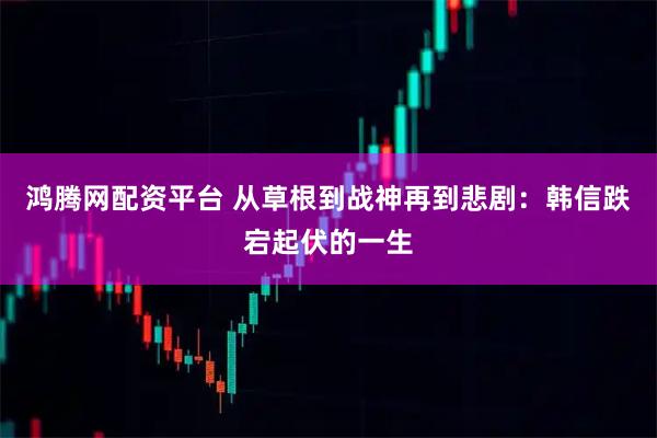 鸿腾网配资平台 从草根到战神再到悲剧：韩信跌宕起伏的一生
