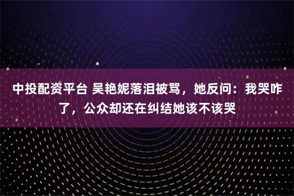 中投配资平台 吴艳妮落泪被骂，她反问：我哭咋了，公众却还在纠结她该不该哭