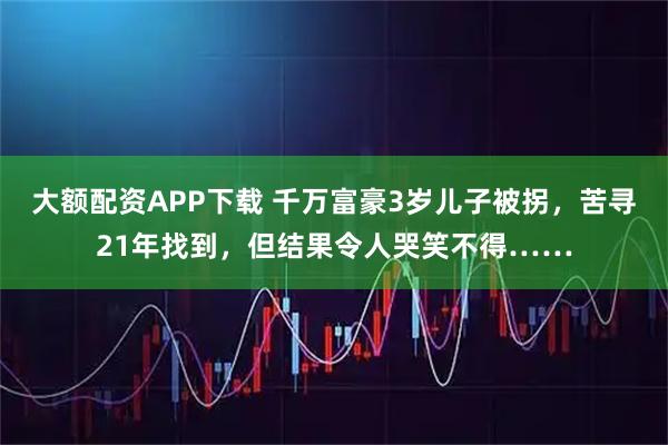 大额配资APP下载 千万富豪3岁儿子被拐，苦寻21年找到，但结果令人哭笑不得……