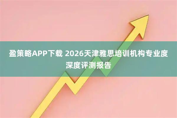 盈策略APP下载 2026天津雅思培训机构专业度深度评测报告