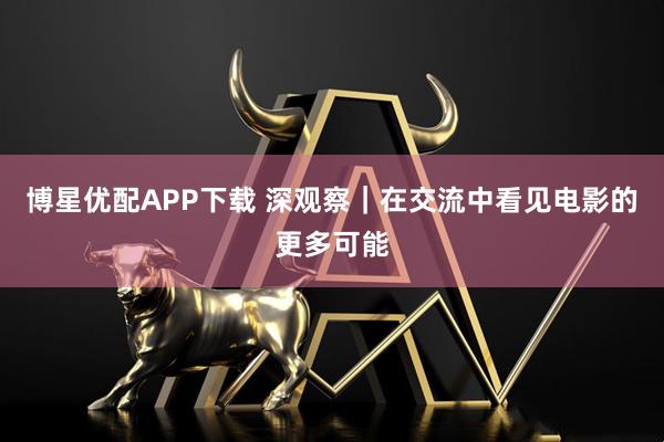 博星优配APP下载 深观察｜在交流中看见电影的更多可能