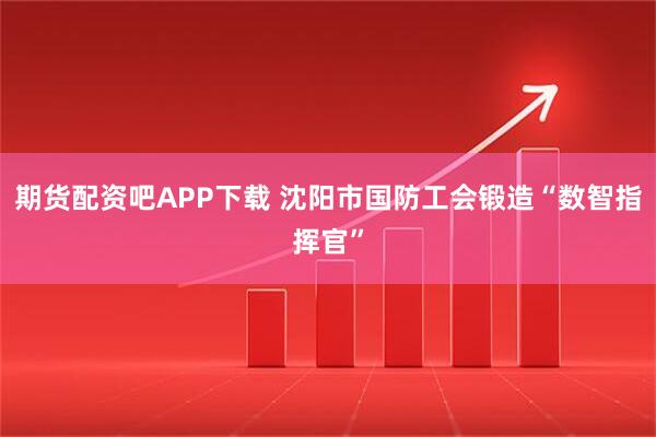 期货配资吧APP下载 沈阳市国防工会锻造“数智指挥官”