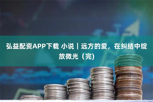 弘益配资APP下载 小说｜远方的爱，在纠结中绽放微光（完)