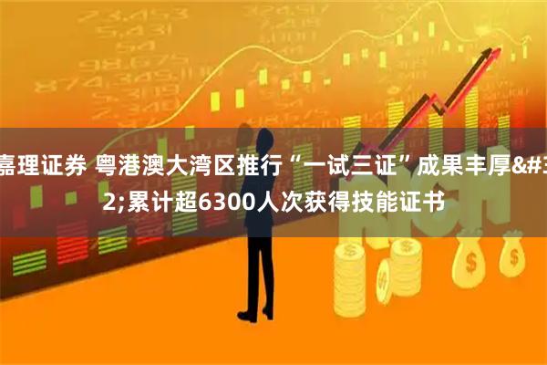 嘉理证券 粤港澳大湾区推行“一试三证”成果丰厚 累计超6300人次获得技能证书