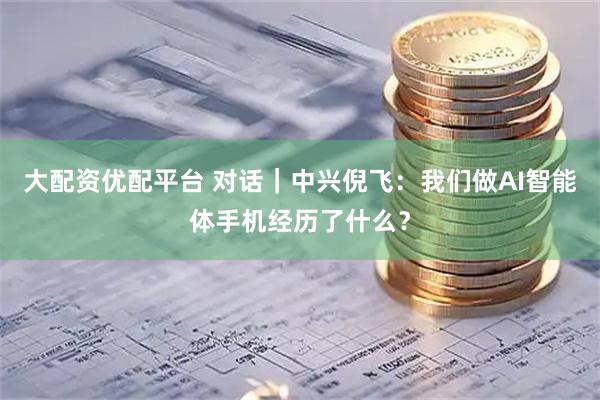 大配资优配平台 对话｜中兴倪飞：我们做AI智能体手机经历了什么？